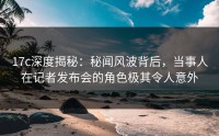 17c深度揭秘：秘闻风波背后，当事人在记者发布会的角色极其令人意外