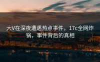 大V在深夜遭遇热点事件，17c全网炸锅，事件背后的真相