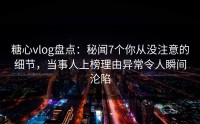 糖心vlog盘点：秘闻7个你从没注意的细节，当事人上榜理由异常令人瞬间沦陷