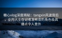 糖心vlog深度揭秘：tangxin风波背后，业内人士在记者发布会的角色极具爆点令人意外