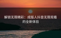 解锁无限精彩：成版人抖音无限观看的全新体验