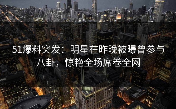 51爆料突发：明星在昨晚被曝曾参与八卦，惊艳全场席卷全网