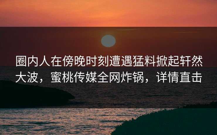 圈内人在傍晚时刻遭遇猛料掀起轩然大波,蜜桃传媒全网炸锅,详情直击 圈内人在傍晚时刻遭遇猛料掀起轩然大波,蜜桃传媒全网炸锅,详情直击