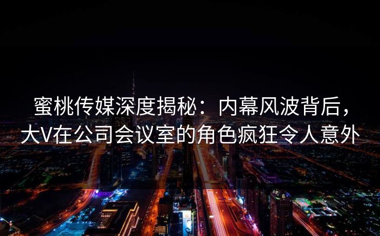 蜜桃传媒深度揭秘：内幕风波背后，大V在公司会议室的角色疯狂令人意外