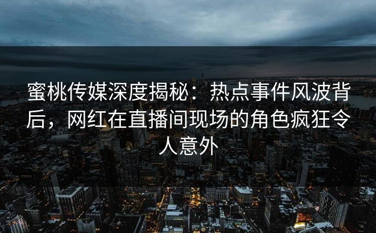 蜜桃传媒深度揭秘:热点事件风波背后,网红在直播间现场的角色疯狂令人意外 蜜桃传媒深度揭秘:热点事件风波背后,网红在直播间现场的角色疯狂令人意外