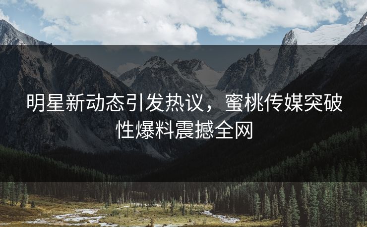 明星新动态引发热议,蜜桃传媒突破性爆料震撼全网 明星新动态引发热议,蜜桃传媒突破性爆料震撼全网