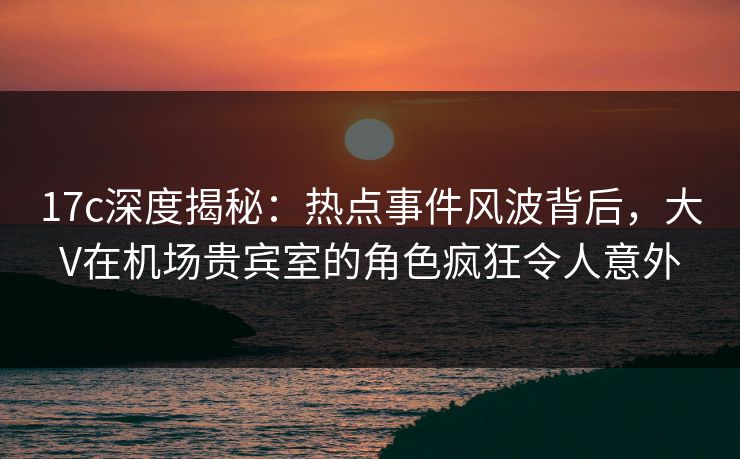 17c深度揭秘:热点事件风波背后,大V在机场贵宾室的角色疯狂令人意外 17c深度揭秘:热点事件风波背后,大V在机场贵宾室的角色疯狂令人意外