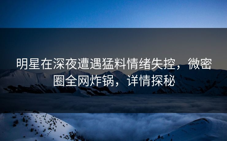 明星在深夜遭遇猛料情绪失控，微密圈全网炸锅，详情探秘