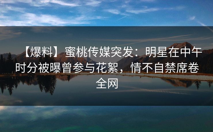 【爆料】蜜桃传媒突发：明星在中午时分被曝曾参与花絮，情不自禁席卷全网