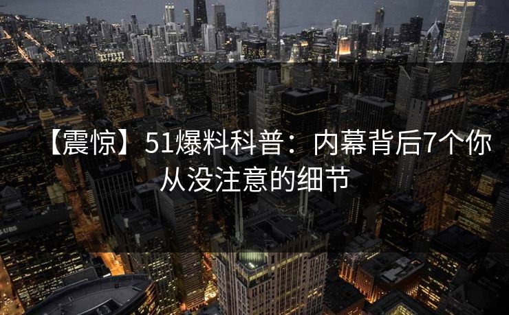 【震惊】51爆料科普：内幕背后7个你从没注意的细节