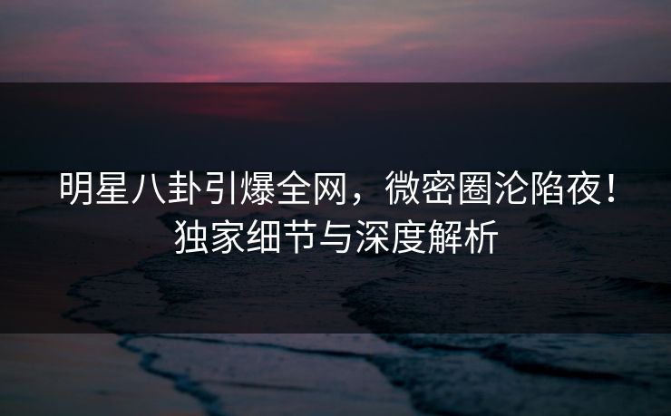 明星八卦引爆全网，微密圈沦陷夜！独家细节与深度解析