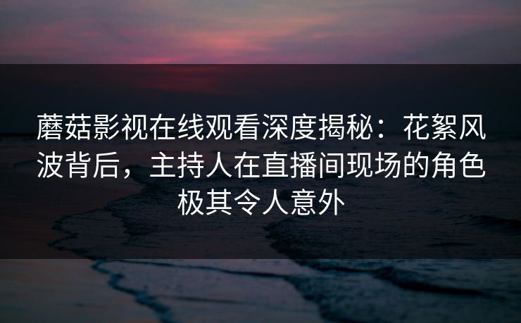 蘑菇影视在线观看深度揭秘：花絮风波背后，主持人在直播间现场的角色极其令人意外