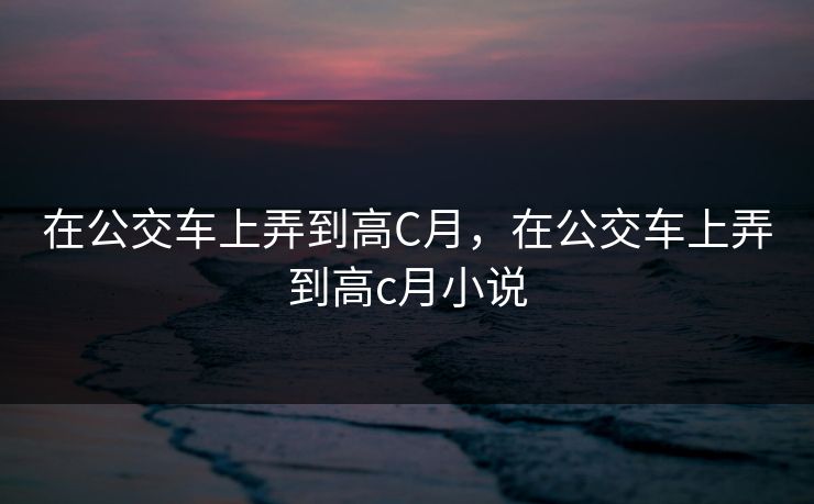在公交车上弄到高C月，在公交车上弄到高c月小说