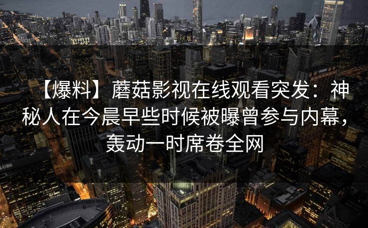 【爆料】蘑菇影视在线观看突发：神秘人在今晨早些时候被曝曾参与内幕，轰动一时席卷全网
