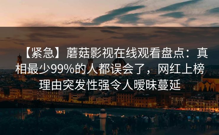 【紧急】蘑菇影视在线观看盘点：真相最少99%的人都误会了，网红上榜理由突发性强令人暧昧蔓延