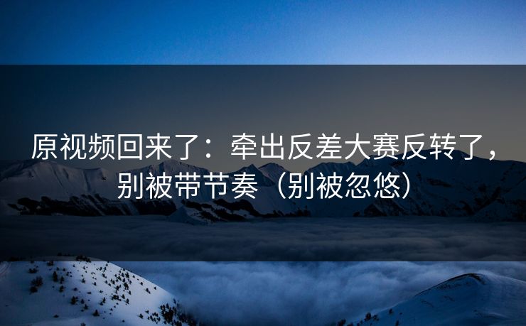 原视频回来了:牵出反差大赛反转了,别被带节奏(别被忽悠) 原视频回来了:牵出反差大赛反转了,别被带节奏(别被忽悠)