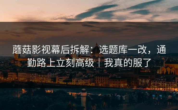 蘑菇影视幕后拆解:选题库一改,通勤路上立刻高级|我真的服了 蘑菇影视幕后拆解:选题库一改,通勤路上立刻高级|我真的服了