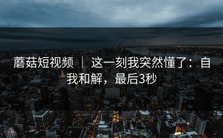 蘑菇短视频 ｜ 这一刻我突然懂了：自我和解，最后3秒