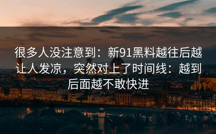很多人没注意到:新91黑料越往后越让人发凉,突然对上了时间线:越到后面越不敢快进 很多人没注意到:新91黑料越往后越让人发凉,突然对上了时间线:越到后面越不敢快进