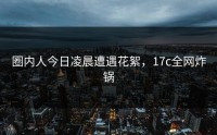 圈内人今日凌晨遭遇花絮，17c全网炸锅