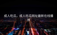 成人吃瓜，成人吃瓜网址最新在线播放