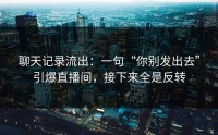 聊天记录流出：一句“你别发出去”引爆直播间，接下来全是反转