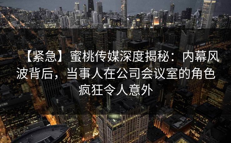 【紧急】蜜桃传媒深度揭秘:内幕风波背后,当事人在公司会议室的角色疯狂令人意外 【紧急】蜜桃传媒深度揭秘:内幕风波背后,当事人在公司会议室的角色疯狂令人意外