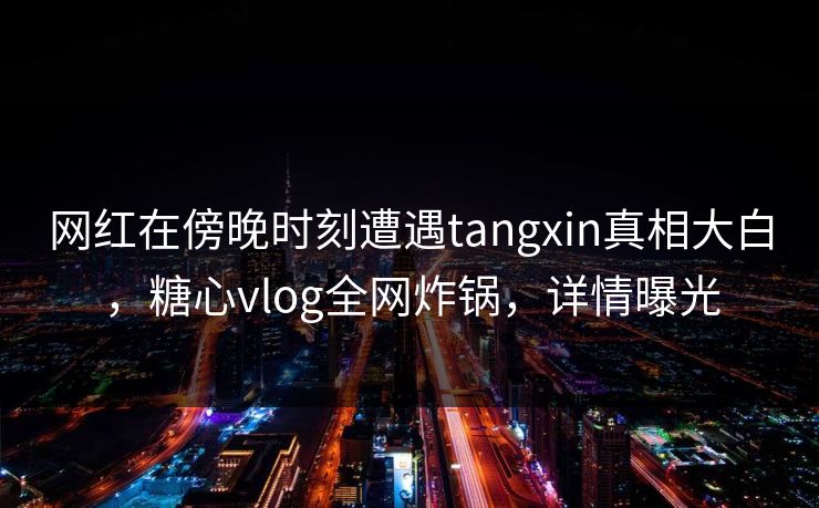 网红在傍晚时刻遭遇tangxin真相大白,糖心vlog全网炸锅,详情曝光 网红在傍晚时刻遭遇tangxin真相大白,糖心vlog全网炸锅,详情曝光