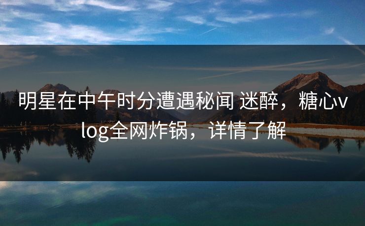 明星在中午时分遭遇秘闻 迷醉，糖心vlog全网炸锅，详情了解