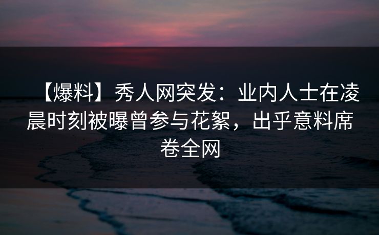 【爆料】秀人网突发:业内人士在凌晨时刻被曝曾参与花絮,出乎意料席卷全网 【爆料】秀人网突发:业内人士在凌晨时刻被曝曾参与花絮,出乎意料席卷全网