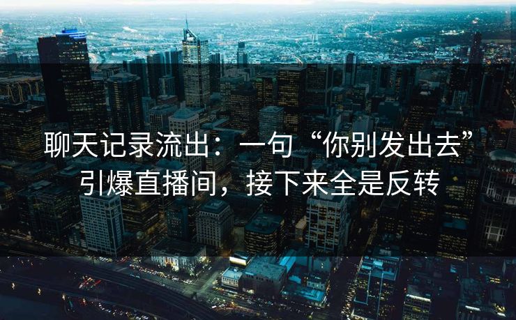 聊天记录流出:一句“你别发出去”引爆直播间,接下来全是反转 聊天记录流出:一句“你别发出去”引爆直播间,接下来全是反转