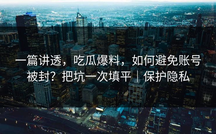 一篇讲透,吃瓜爆料,如何避免账号被封?把坑一次填平|保护隐私 一篇讲透,吃瓜爆料,如何避免账号被封?把坑一次填平|保护隐私