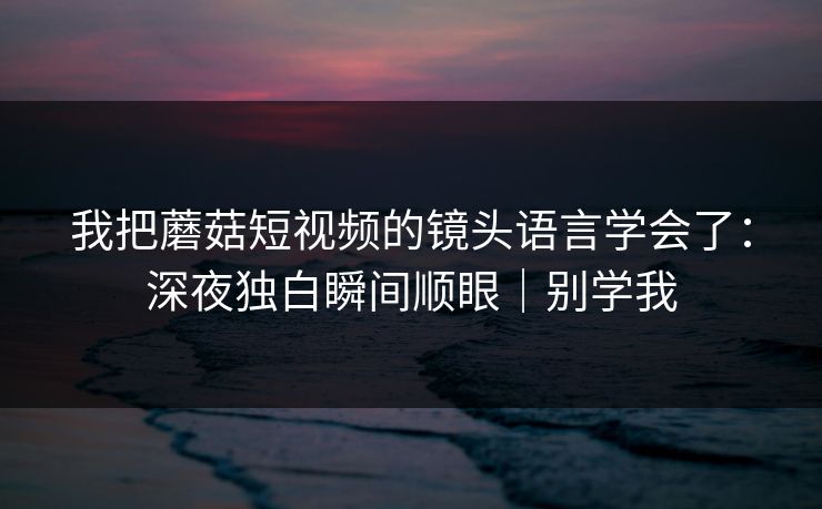 我把蘑菇短视频的镜头语言学会了:深夜独白瞬间顺眼|别学我 我把蘑菇短视频的镜头语言学会了:深夜独白瞬间顺眼|别学我
