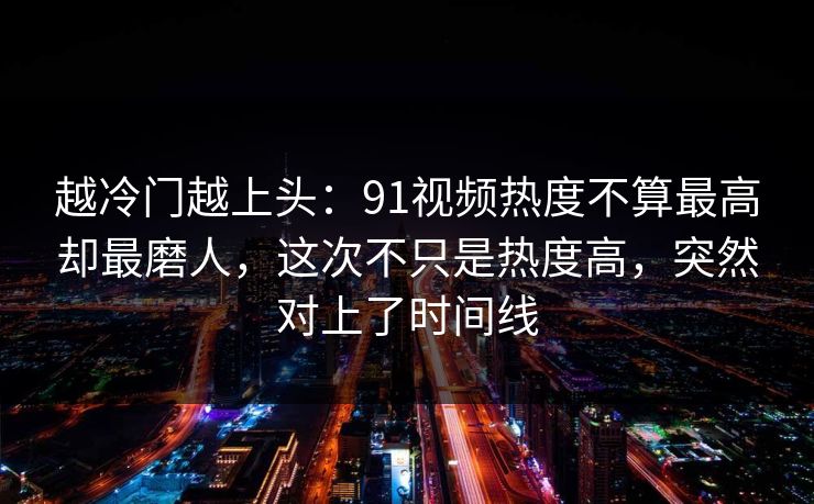 越冷门越上头:91视频热度不算最高却最磨人,这次不只是热度高,突然对上了时间线 越冷门越上头:91视频热度不算最高却最磨人,这次不只是热度高,突然对上了时间线
