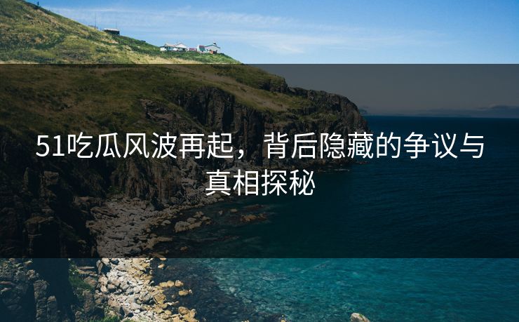 51吃瓜风波再起，背后隐藏的争议与真相探秘